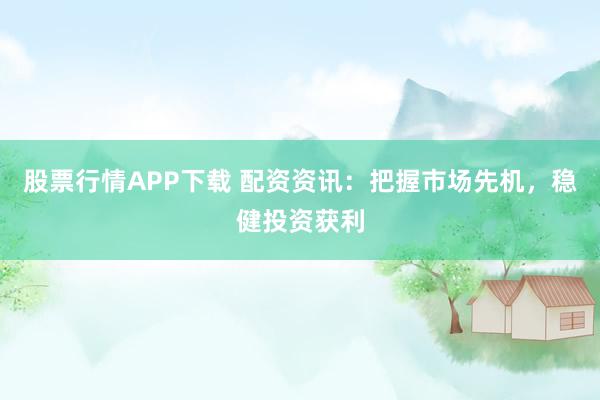 股票行情APP下载 配资资讯：把握市场先机，稳健投资获利