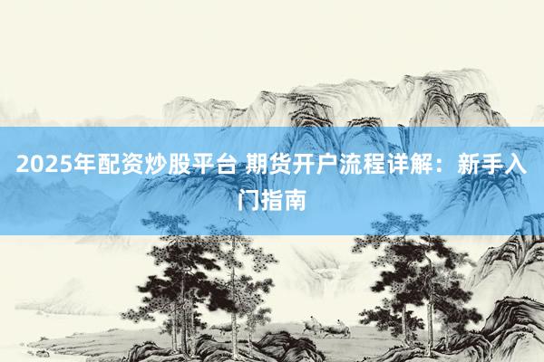 2025年配资炒股平台 期货开户流程详解：新手入门指南