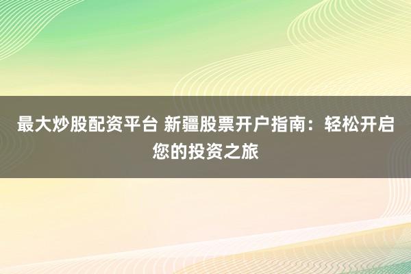 最大炒股配资平台 新疆股票开户指南：轻松开启您的投资之旅