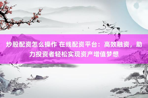 炒股配资怎么操作 在线配资平台：高效融资，助力投资者轻松实现资产增值梦想