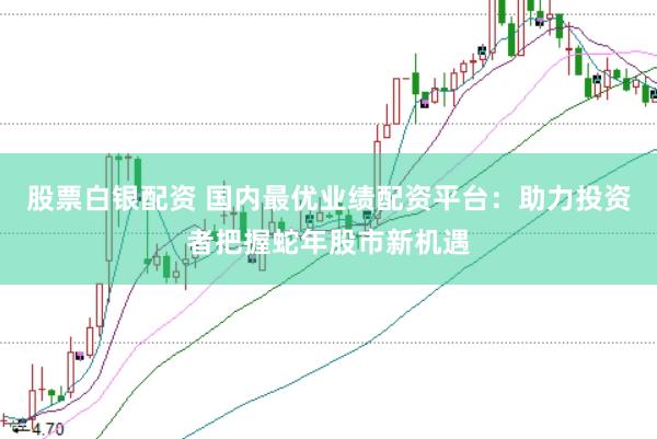 股票白银配资 国内最优业绩配资平台：助力投资者把握蛇年股市新机遇