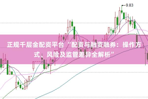 正规千层金配资平台 “配资与融资融券：操作方式、风险及监管差异全解析”