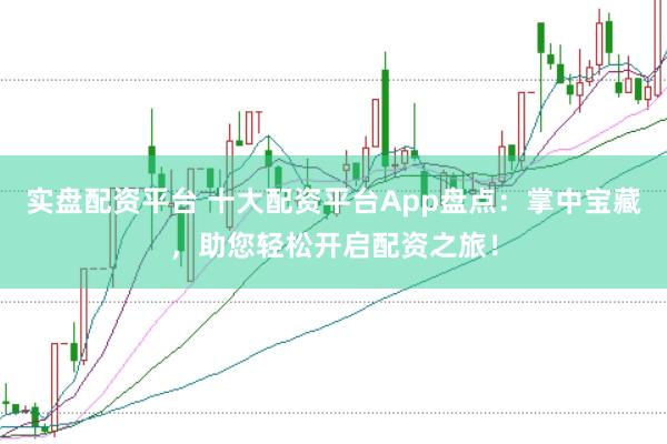 实盘配资平台 十大配资平台App盘点：掌中宝藏，助您轻松开启配资之旅！