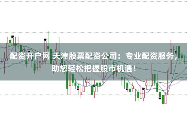 配资开户网 天津股票配资公司：专业配资服务，助您轻松把握股市机遇！
