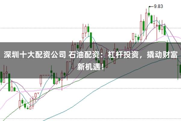 深圳十大配资公司 石油配资：杠杆投资，撬动财富新机遇！
