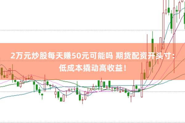 2万元炒股每天赚50元可能吗 期货配资开头寸：低成本撬动高收益！