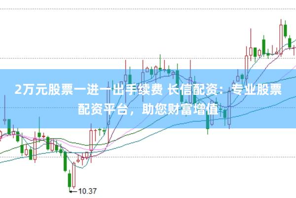 2万元股票一进一出手续费 长信配资：专业股票配资平台，助您财富增值