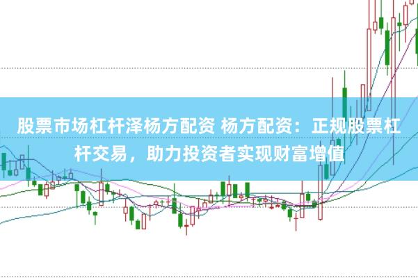 股票市场杠杆泽杨方配资 杨方配资：正规股票杠杆交易，助力投资者实现财富增值