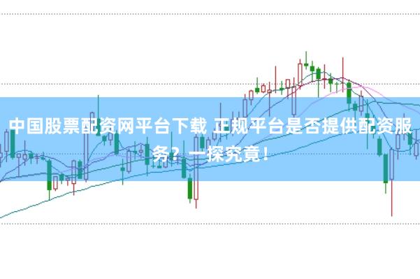 中国股票配资网平台下载 正规平台是否提供配资服务？一探究竟！