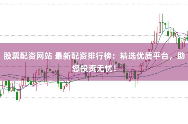 股票配资网站 最新配资排行榜：精选优质平台，助您投资无忧！