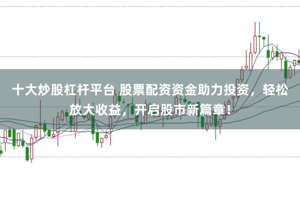 十大炒股杠杆平台 股票配资资金助力投资，轻松放大收益，开启股市新篇章！