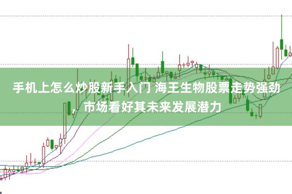 手机上怎么炒股新手入门 海王生物股票走势强劲，市场看好其未来发展潜力