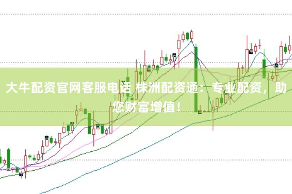 大牛配资官网客服电话 株洲配资通：专业配资，助您财富增值！