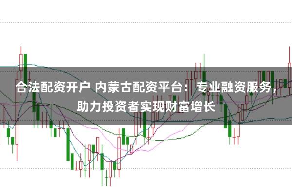 合法配资开户 内蒙古配资平台：专业融资服务，助力投资者实现财富增长
