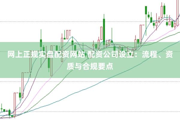 网上正规实盘配资网站 配资公司设立：流程、资质与合规要点