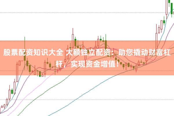 股票配资知识大全 大额独立配资：助您撬动财富杠杆，实现资金增值！