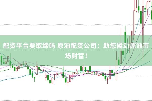 配资平台要取缔吗 原油配资公司：助您撬动原油市场财富！
