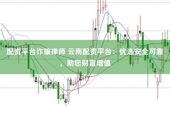配资平台诈骗律师 云南配资平台：优选安全可靠，助您财富增值