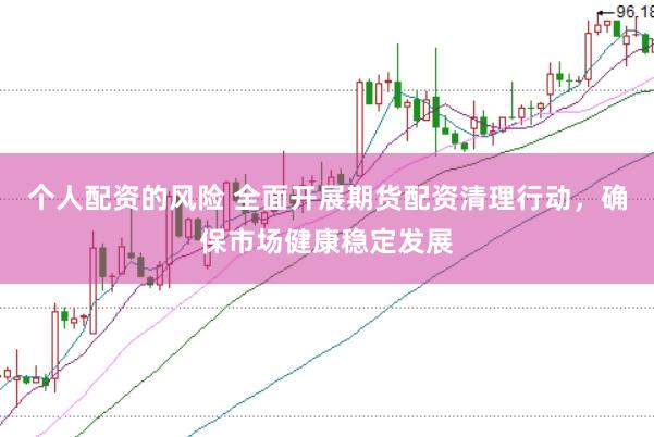 个人配资的风险 全面开展期货配资清理行动，确保市场健康稳定发展