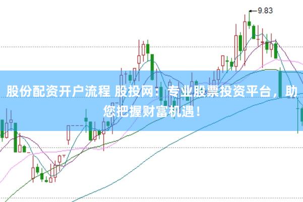 股份配资开户流程 股投网：专业股票投资平台，助您把握财富机遇！