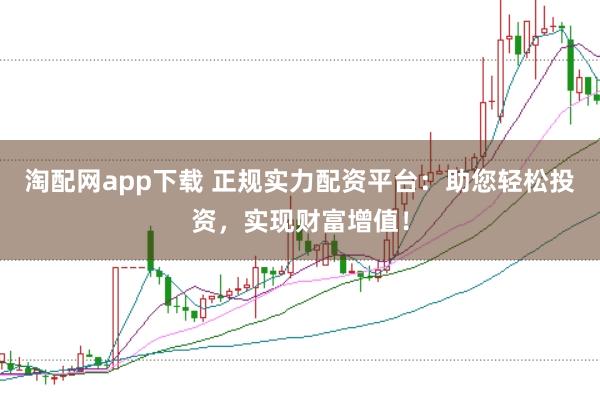 淘配网app下载 正规实力配资平台：助您轻松投资，实现财富增值！