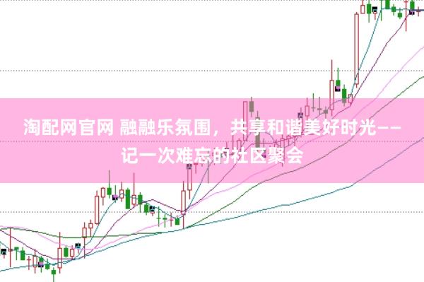淘配网官网 融融乐氛围，共享和谐美好时光——记一次难忘的社区聚会