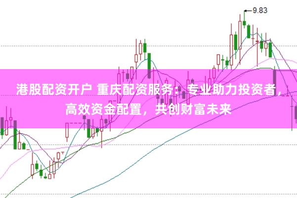 港股配资开户 重庆配资服务：专业助力投资者，高效资金配置，共创财富未来