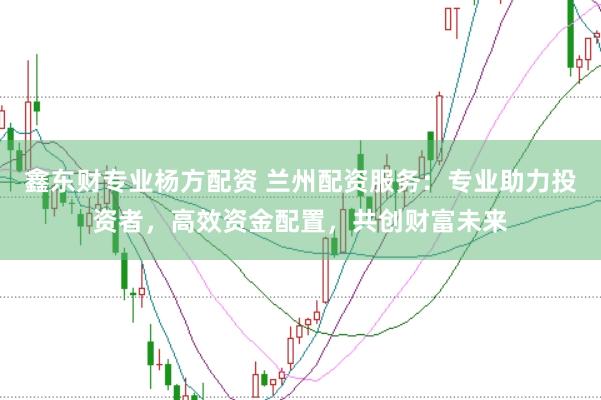 鑫东财专业杨方配资 兰州配资服务：专业助力投资者，高效资金配置，共创财富未来