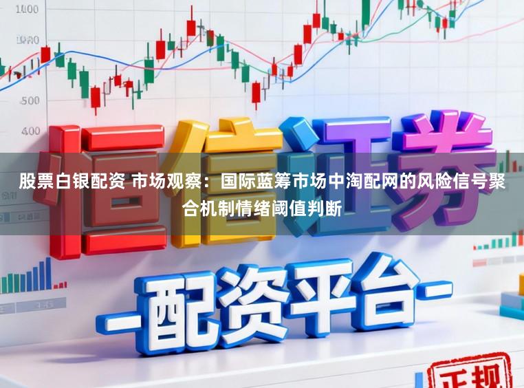 股票白银配资 市场观察：国际蓝筹市场中淘配网的风险信号聚合机制情绪阈值判断