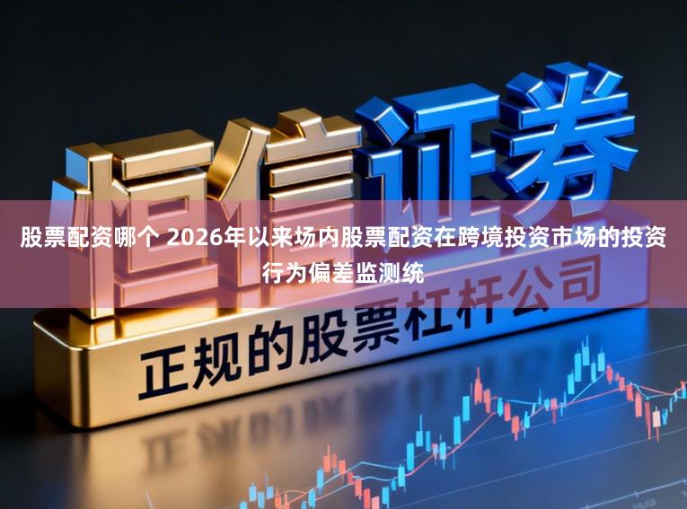 股票配资哪个 2026年以来场内股票配资在跨境投资市场的投资行为偏差监测统