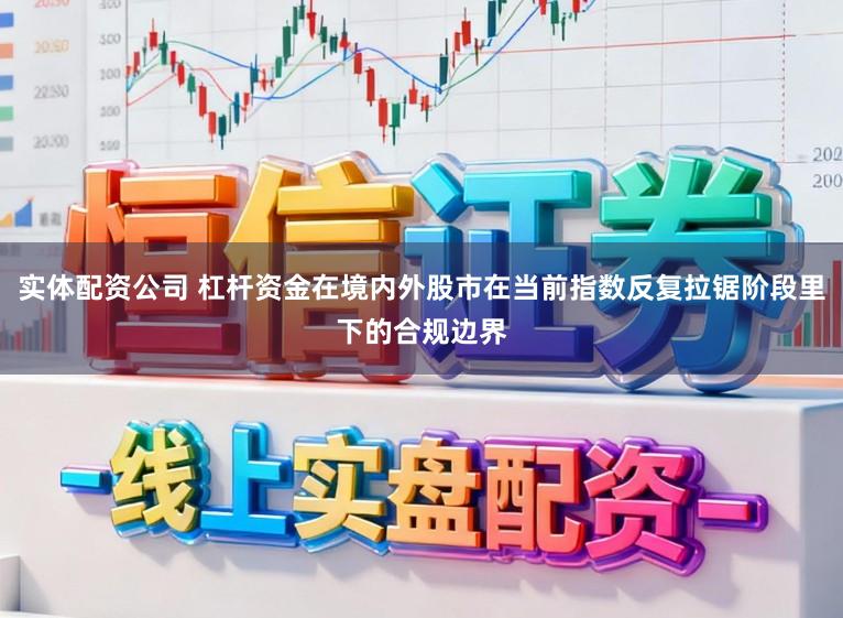 实体配资公司 杠杆资金在境内外股市在当前指数反复拉锯阶段里下的合规边界